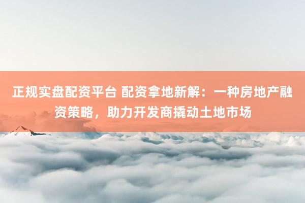 正规实盘配资平台 配资拿地新解:一种房地产融资策略,助力开发商撬动土地市场