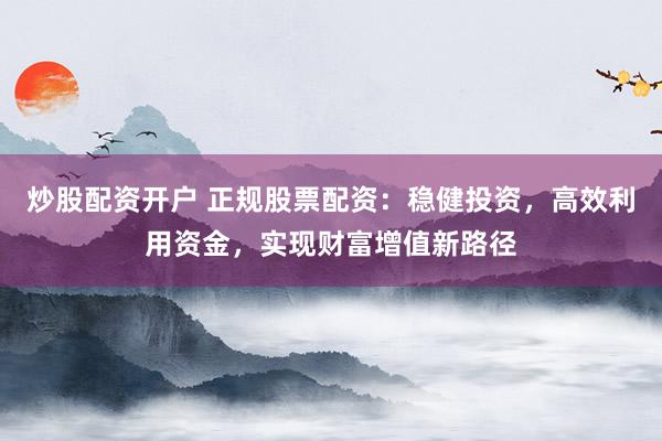 炒股配资开户 正规股票配资：稳健投资，高效利用资金，实现财富增值新路径