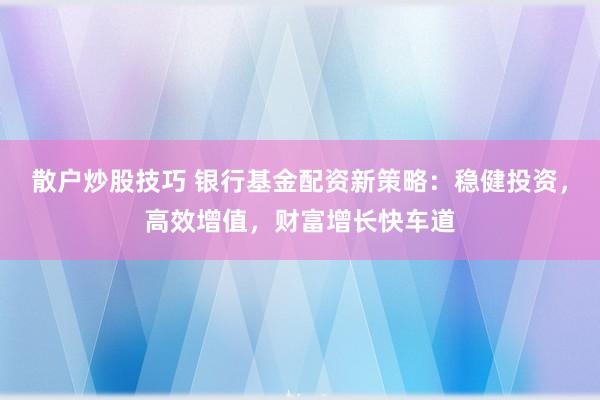 散户炒股技巧 银行基金配资新策略:稳健投资,高效增值,财富增长快车道