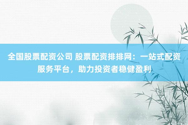 全国股票配资公司 股票配资排排网:一站式配资服务平台,助力投资者稳健盈利