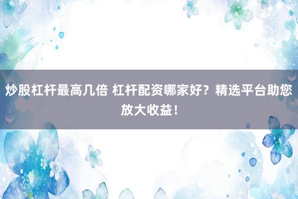 炒股杠杆最高几倍 杠杆配资哪家好?精选平台助您放大收益!