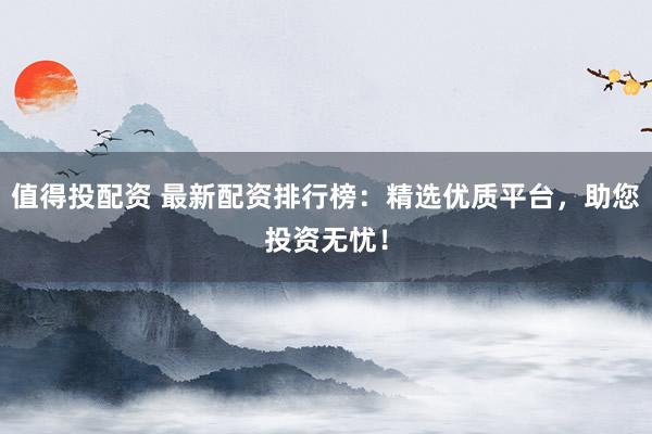 值得投配资 最新配资排行榜:精选优质平台,助您投资无忧!