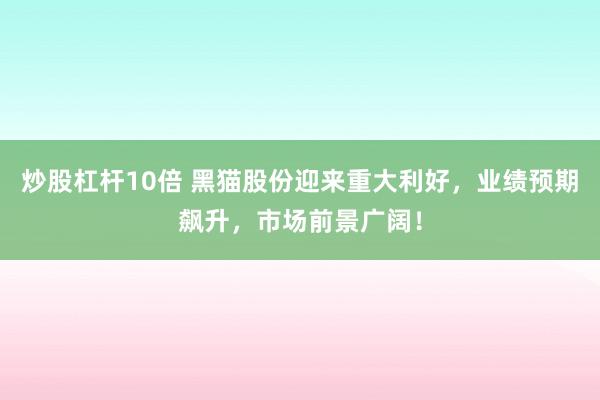 炒股杠杆10倍 黑猫股份迎来重大利好，业绩预期飙升，市场前景广阔！