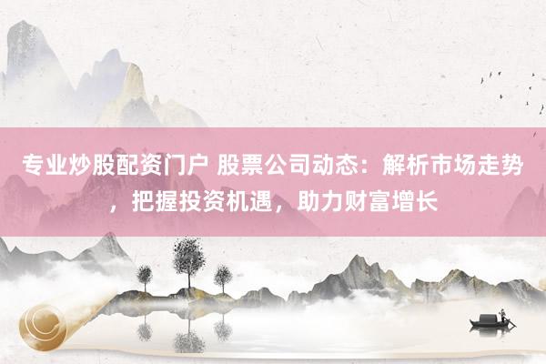 专业炒股配资门户 股票公司动态：解析市场走势，把握投资机遇，助力财富增长