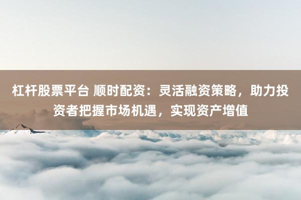 杠杆股票平台 顺时配资：灵活融资策略，助力投资者把握市场机遇，实现资产增值