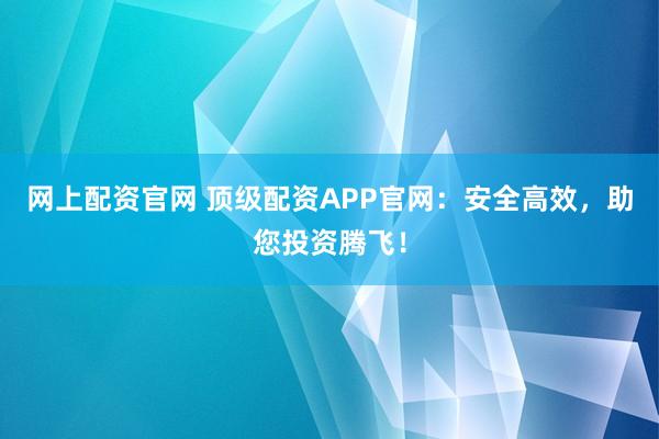 网上配资官网 顶级配资APP官网：安全高效，助您投资腾飞！