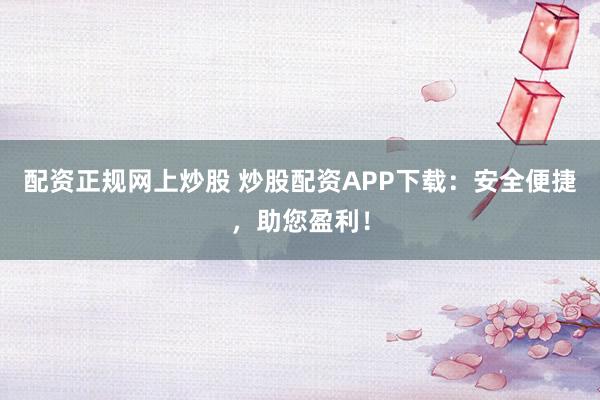配资正规网上炒股 炒股配资APP下载：安全便捷，助您盈利！
