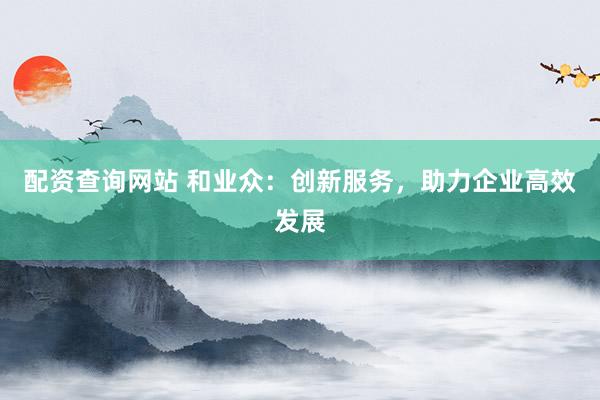 配资查询网站 和业众：创新服务，助力企业高效发展