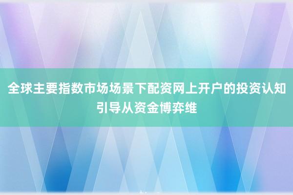 全球主要指数市场场景下配资网上开户的投资认知引导从资金博弈维