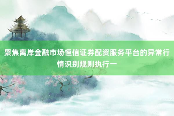 聚焦离岸金融市场恒信证券配资服务平台的异常行情识别规则执行一