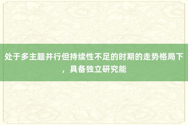处于多主题并行但持续性不足的时期的走势格局下,具备独立研究能
