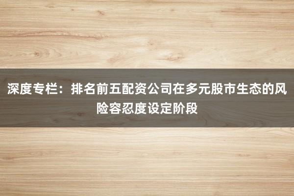 深度专栏：排名前五配资公司在多元股市生态的风险容忍度设定阶段