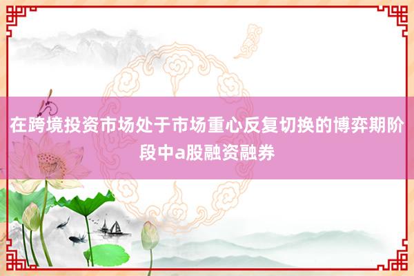 在跨境投资市场处于市场重心反复切换的博弈期阶段中a股融资融券