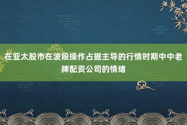 在亚太股市在波段操作占据主导的行情时期中中老牌配资公司的情绪