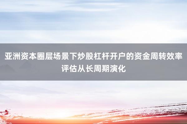 亚洲资本圈层场景下炒股杠杆开户的资金周转效率评估从长周期演化
