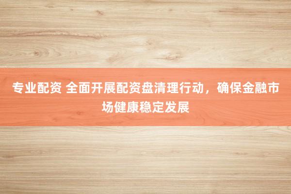 专业配资 全面开展配资盘清理行动，确保金融市场健康稳定发展