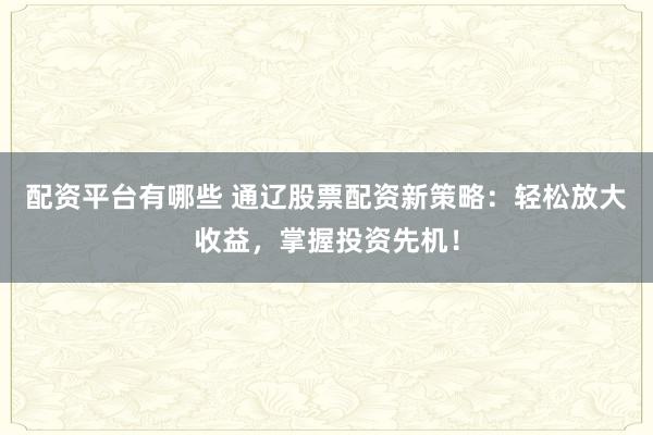配资平台有哪些 通辽股票配资新策略：轻松放大收益，掌握投资先机！