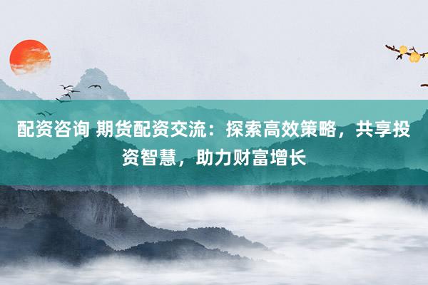 配资咨询 期货配资交流：探索高效策略，共享投资智慧，助力财富增长