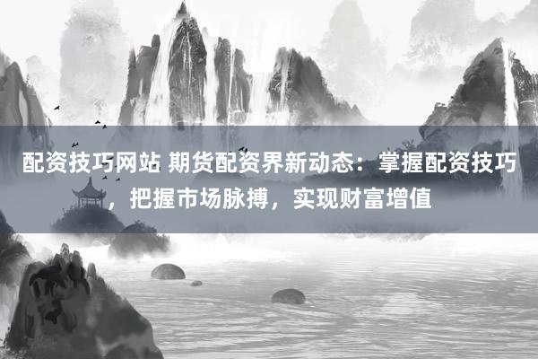 配资技巧网站 期货配资界新动态：掌握配资技巧，把握市场脉搏，实现财富增值