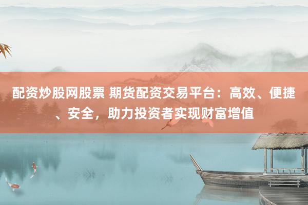 配资炒股网股票 期货配资交易平台：高效、便捷、安全，助力投资者实现财富增值