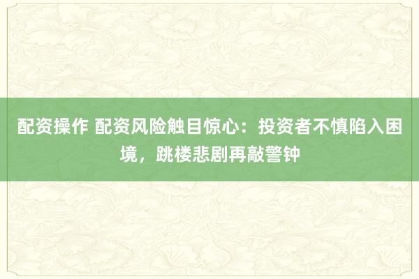 配资操作 配资风险触目惊心：投资者不慎陷入困境，跳楼悲剧再敲警钟