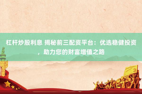 杠杆炒股利息 揭秘前三配资平台：优选稳健投资，助力您的财富增值之路