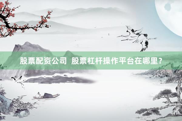 股票配资公司  股票杠杆操作平台在哪里？