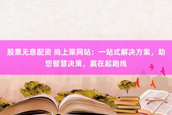 股票无息配资 尚上策网站：一站式解决方案，助您智慧决策，赢在起跑线