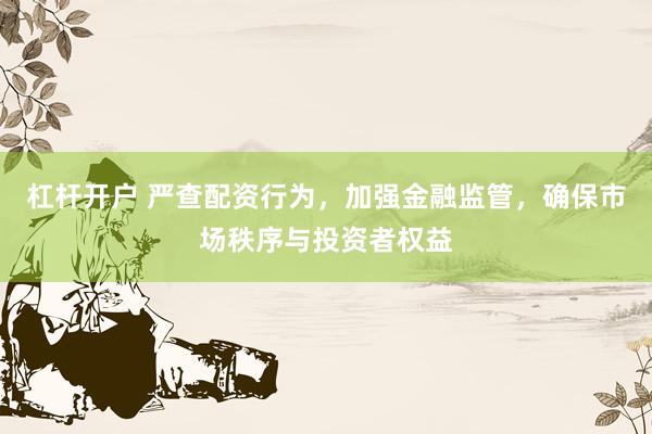 杠杆开户 严查配资行为，加强金融监管，确保市场秩序与投资者权益