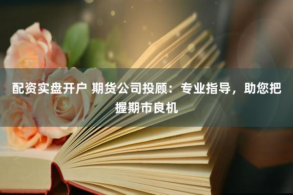 配资实盘开户 期货公司投顾：专业指导，助您把握期市良机