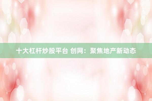 十大杠杆炒股平台 创网：聚焦地产新动态