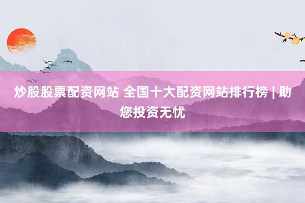 炒股股票配资网站 全国十大配资网站排行榜 | 助您投资无忧