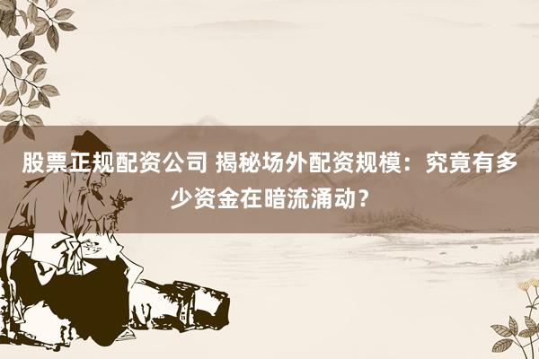 股票正规配资公司 揭秘场外配资规模:究竟有多少资金在暗流涌动?
