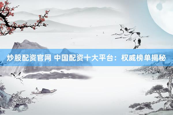 炒股配资官网 中国配资十大平台：权威榜单揭秘