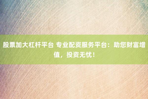 股票加大杠杆平台 专业配资服务平台：助您财富增值，投资无忧！