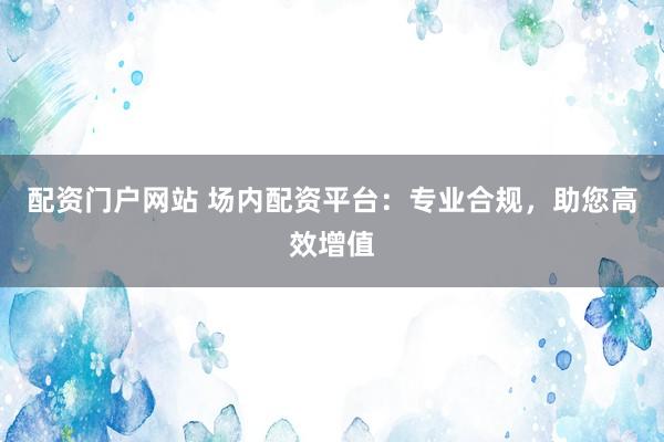 配资门户网站 场内配资平台：专业合规，助您高效增值