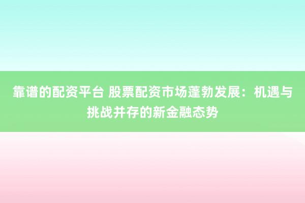 靠谱的配资平台 股票配资市场蓬勃发展：机遇与挑战并存的新金融态势