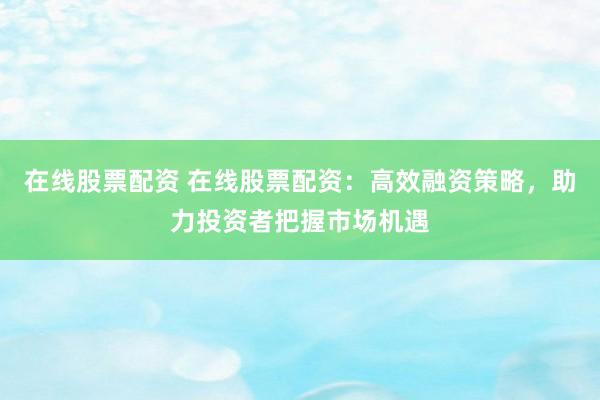 在线股票配资 在线股票配资:高效融资策略,助力投资者把握市场机遇