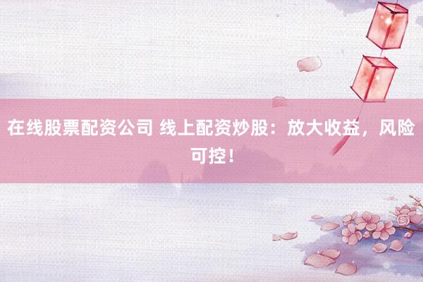 在线股票配资公司 线上配资炒股：放大收益，风险可控！