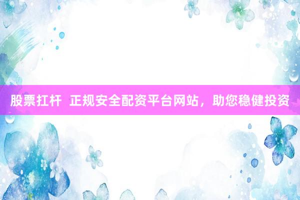 股票扛杆  正规安全配资平台网站，助您稳健投资