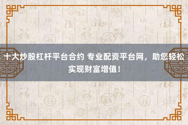 十大炒股杠杆平台合约 专业配资平台网，助您轻松实现财富增值！