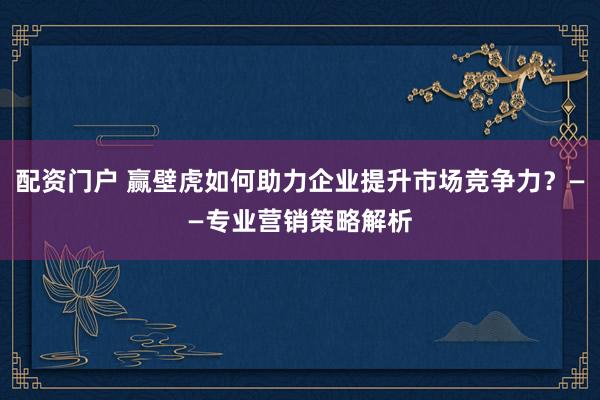 配资门户 赢壁虎如何助力企业提升市场竞争力？——专业营销策略解析