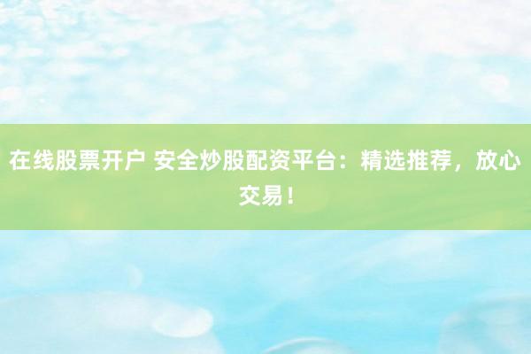 在线股票开户 安全炒股配资平台：精选推荐，放心交易！