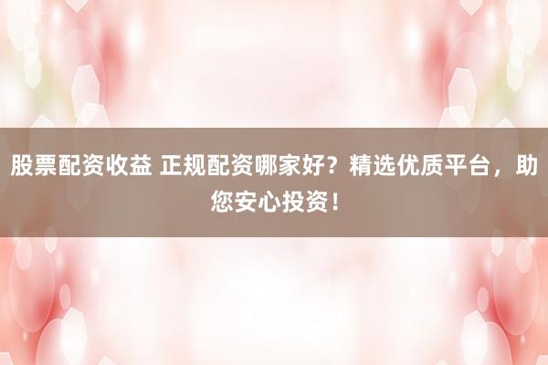 股票配资收益 正规配资哪家好？精选优质平台，助您安心投资！