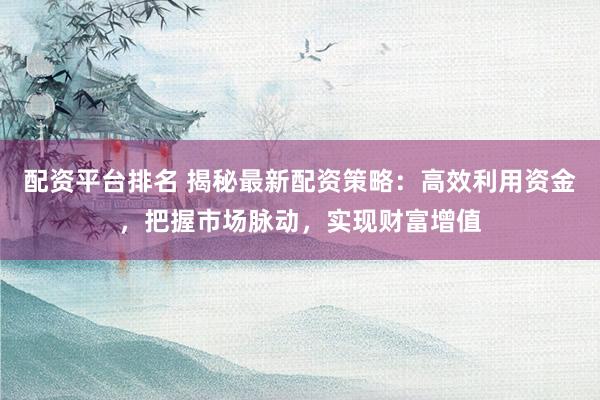 配资平台排名 揭秘最新配资策略：高效利用资金，把握市场脉动，实现财富增值