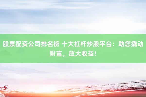 股票配资公司排名榜 十大杠杆炒股平台：助您撬动财富，放大收益！
