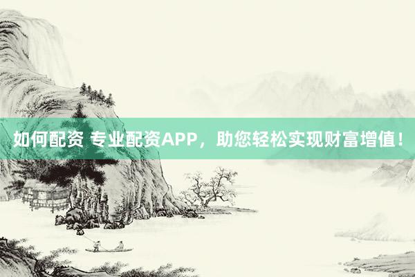 如何配资 专业配资APP，助您轻松实现财富增值！