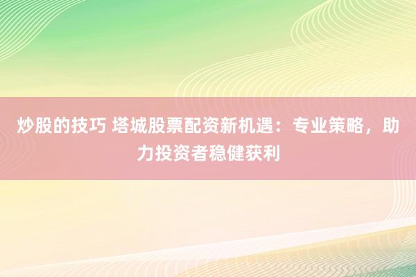 炒股的技巧 塔城股票配资新机遇：专业策略，助力投资者稳健获利