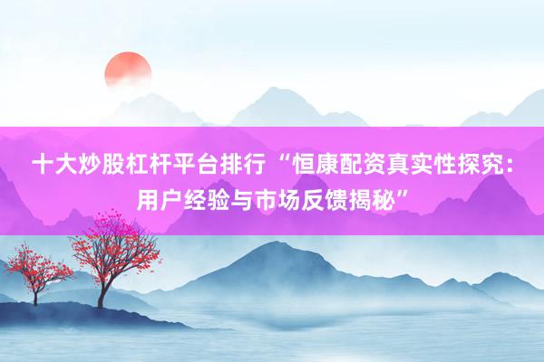 十大炒股杠杆平台排行 “恒康配资真实性探究：用户经验与市场反馈揭秘”