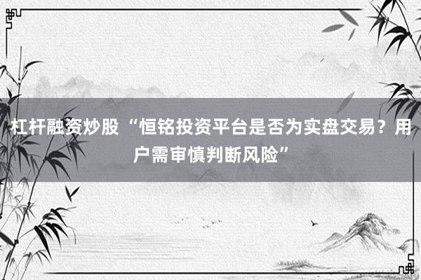 杠杆融资炒股 “恒铭投资平台是否为实盘交易？用户需审慎判断风险”